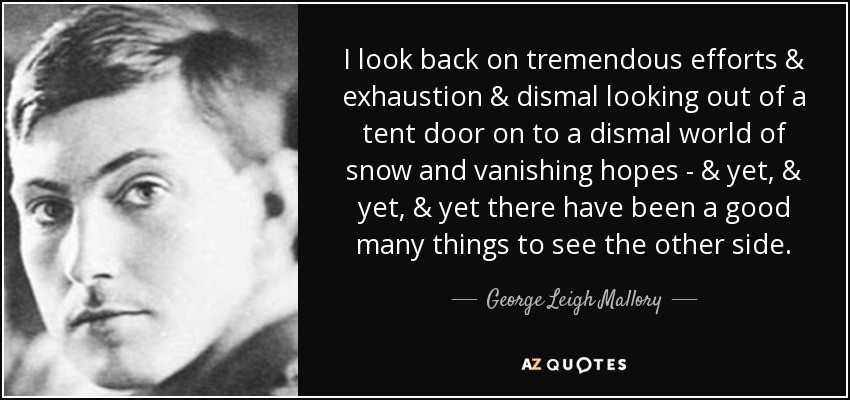 I look back on tremendous efforts & exhaustion & dismal looking out of a tent door on to a dismal world of snow and vanishing hopes - & yet, & yet, & yet there have been a good many things to see the other side. - George Leigh Mallory