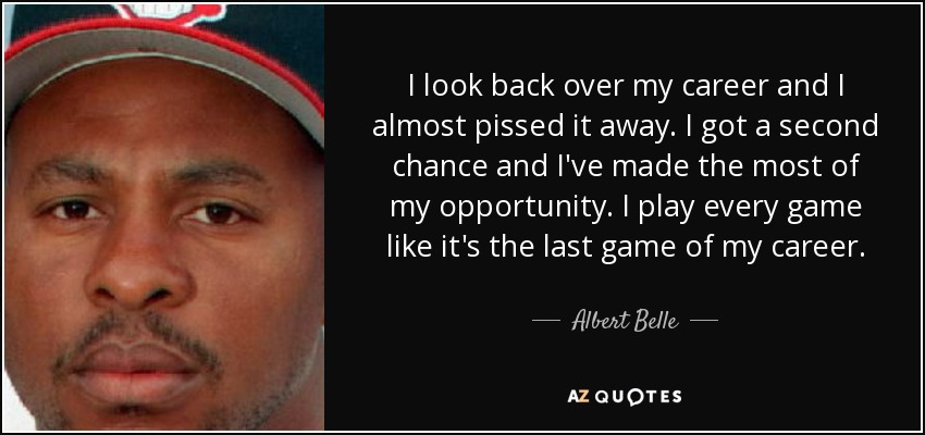 I look back over my career and I almost pissed it away. I got a second chance and I've made the most of my opportunity. I play every game like it's the last game of my career. - Albert Belle