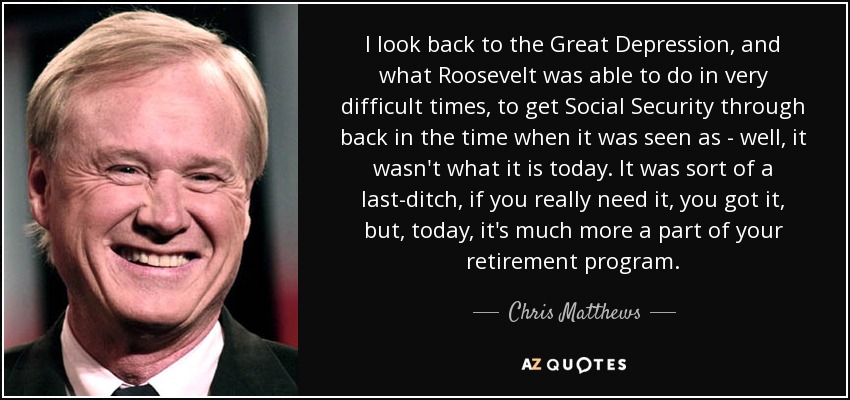 I look back to the Great Depression, and what Roosevelt was able to do in very difficult times, to get Social Security through back in the time when it was seen as - well, it wasn't what it is today. It was sort of a last-ditch, if you really need it, you got it, but, today, it's much more a part of your retirement program. - Chris Matthews