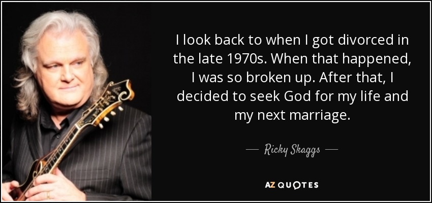 I look back to when I got divorced in the late 1970s. When that happened, I was so broken up. After that, I decided to seek God for my life and my next marriage. - Ricky Skaggs