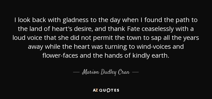 I look back with gladness to the day when I found the path to the land of heart's desire, and thank Fate ceaselessly with a loud voice that she did not permit the town to sap all the years away while the heart was turning to wind-voices and flower-faces and the hands of kindly earth. - Marion Dudley Cran