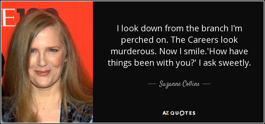 I look down from the branch I'm perched on. The Careers look murderous. Now I smile.'How have things been with you?' I ask sweetly. - Suzanne Collins