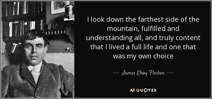 I look down the farthest side of the mountain, fulfilled and understanding all, and truly content that I lived a full life and one that was my own choice - James Elroy Flecker