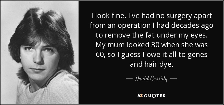 I look fine. I've had no surgery apart from an operation I had decades ago to remove the fat under my eyes. My mum looked 30 when she was 60, so I guess I owe it all to genes and hair dye. - David Cassidy