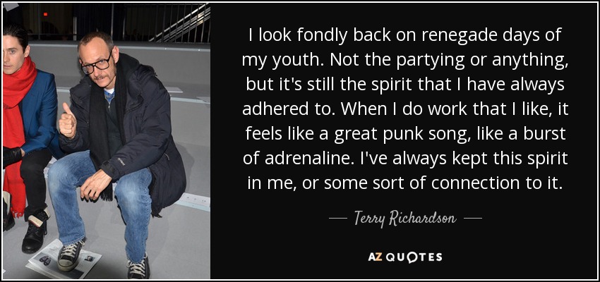 I look fondly back on renegade days of my youth. Not the partying or anything, but it's still the spirit that I have always adhered to. When I do work that I like, it feels like a great punk song, like a burst of adrenaline. I've always kept this spirit in me, or some sort of connection to it. - Terry Richardson