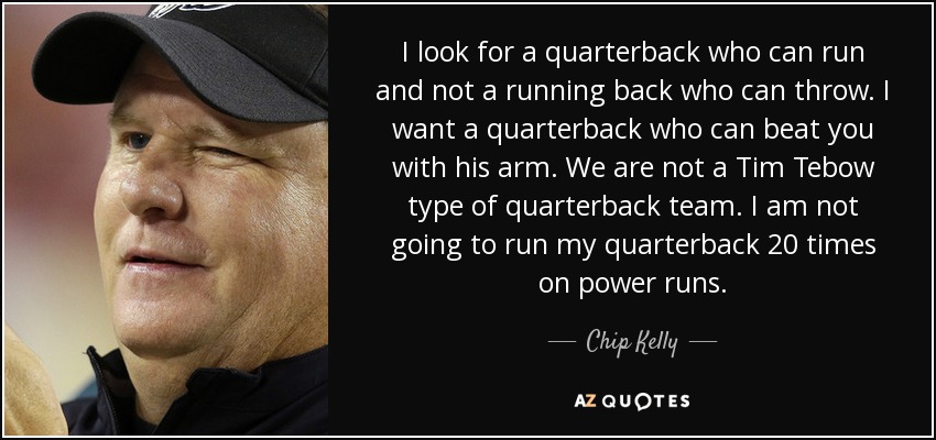 I look for a quarterback who can run and not a running back who can throw. I want a quarterback who can beat you with his arm. We are not a Tim Tebow type of quarterback team. I am not going to run my quarterback 20 times on power runs. - Chip Kelly