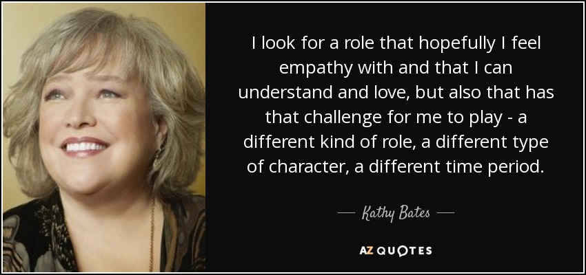 I look for a role that hopefully I feel empathy with and that I can understand and love, but also that has that challenge for me to play - a different kind of role, a different type of character, a different time period. - Kathy Bates
