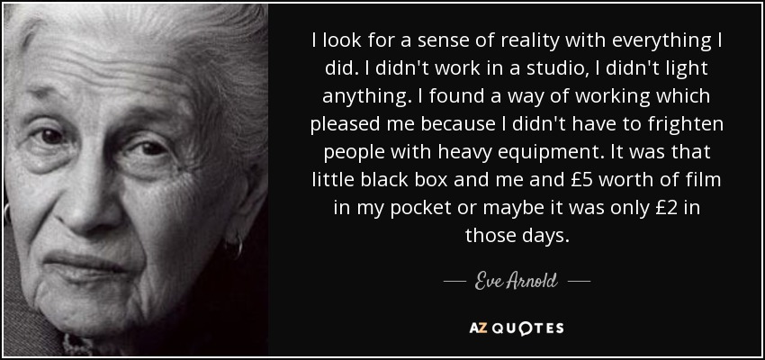 I look for a sense of reality with everything I did. I didn't work in a studio, I didn't light anything. I found a way of working which pleased me because I didn't have to frighten people with heavy equipment. It was that little black box and me and £5 worth of film in my pocket or maybe it was only £2 in those days. - Eve Arnold