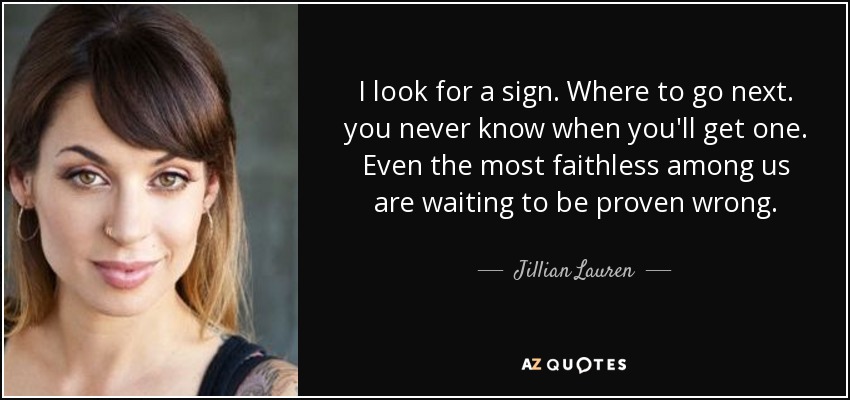 I look for a sign. Where to go next. you never know when you'll get one. Even the most faithless among us are waiting to be proven wrong. - Jillian Lauren
