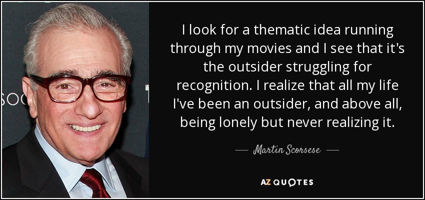 I look for a thematic idea running through my movies and I see that it's the outsider struggling for recognition. I realize that all my life I've been an outsider, and above all, being lonely but never realizing it. - Martin Scorsese