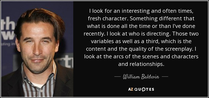 I look for an interesting and often times, fresh character. Something different that what is done all the time or than I've done recently. I look at who is directing. Those two variables as well as a third, which is the content and the quality of the screenplay. I look at the arcs of the scenes and characters and relationships. - William Baldwin