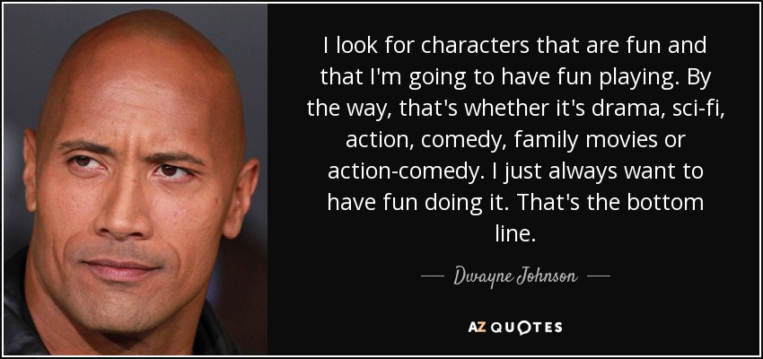 I look for characters that are fun and that I'm going to have fun playing. By the way, that's whether it's drama, sci-fi, action, comedy, family movies or action-comedy. I just always want to have fun doing it. That's the bottom line. - Dwayne Johnson