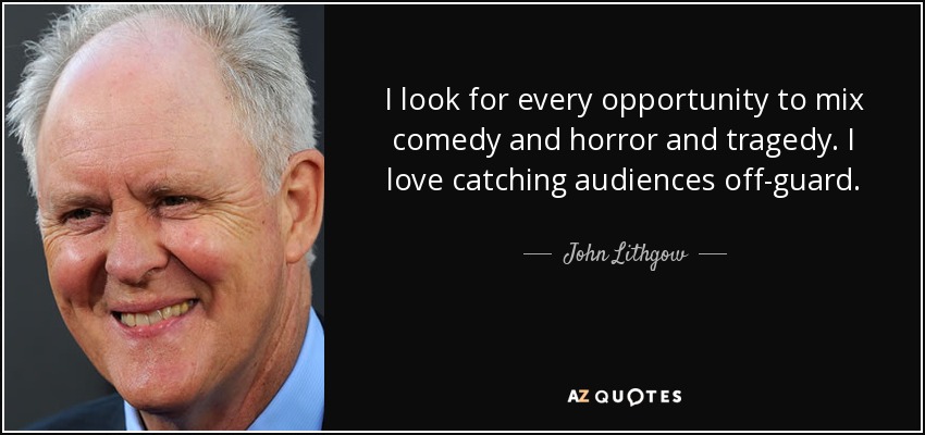 I look for every opportunity to mix comedy and horror and tragedy. I love catching audiences off-guard. - John Lithgow