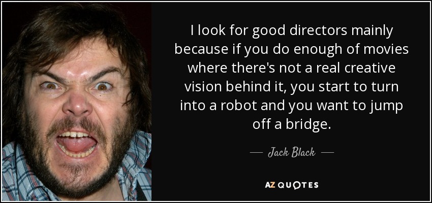 I look for good directors mainly because if you do enough of movies where there's not a real creative vision behind it, you start to turn into a robot and you want to jump off a bridge. - Jack Black
