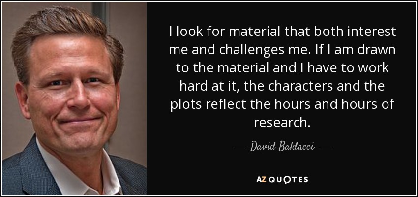 I look for material that both interest me and challenges me. If I am drawn to the material and I have to work hard at it, the characters and the plots reflect the hours and hours of research. - David Baldacci