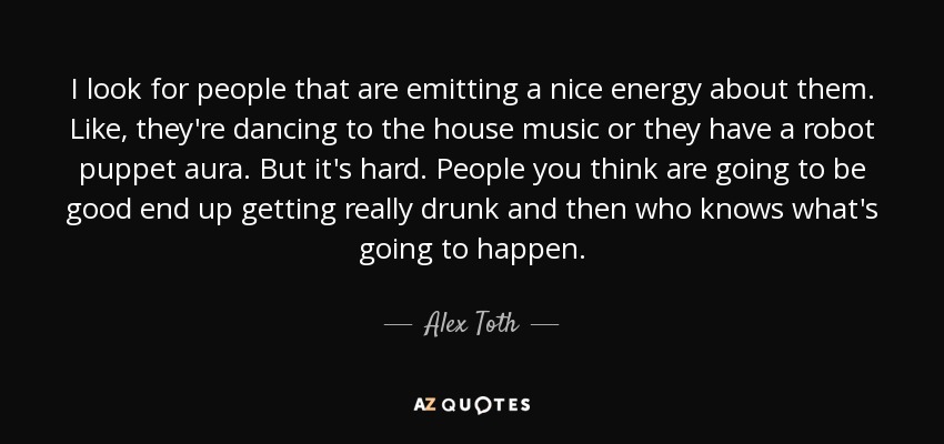 I look for people that are emitting a nice energy about them. Like, they're dancing to the house music or they have a robot puppet aura. But it's hard. People you think are going to be good end up getting really drunk and then who knows what's going to happen. - Alex Toth