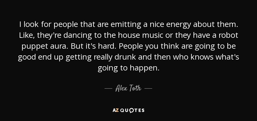 I look for people that are emitting a nice energy about them. Like, they're dancing to the house music or they have a robot puppet aura. But it's hard. People you think are going to be good end up getting really drunk and then who knows what's going to happen. - Alex Toth