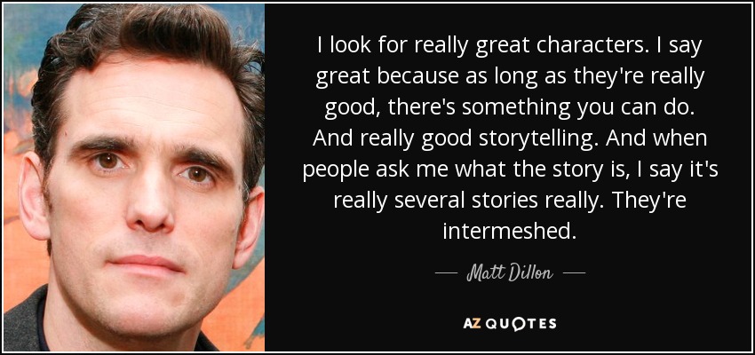 I look for really great characters. I say great because as long as they're really good, there's something you can do. And really good storytelling. And when people ask me what the story is, I say it's really several stories really. They're intermeshed. - Matt Dillon