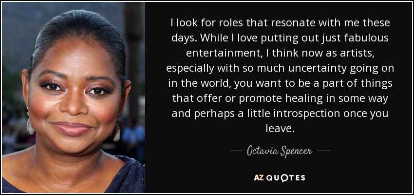 I look for roles that resonate with me these days. While I love putting out just fabulous entertainment, I think now as artists, especially with so much uncertainty going on in the world, you want to be a part of things that offer or promote healing in some way and perhaps a little introspection once you leave. - Octavia Spencer