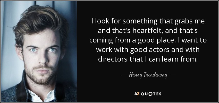 I look for something that grabs me and that's heartfelt, and that's coming from a good place. I want to work with good actors and with directors that I can learn from. - Harry Treadaway