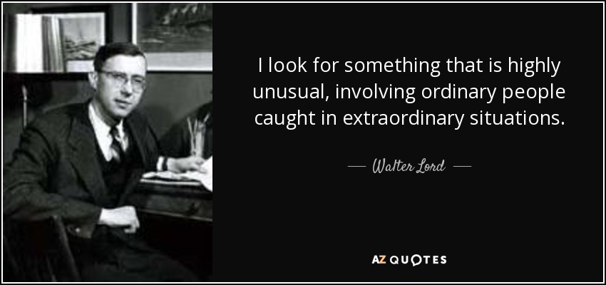 I look for something that is highly unusual, involving ordinary people caught in extraordinary situations. - Walter Lord