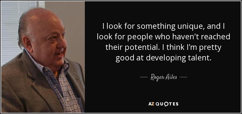 I look for something unique, and I look for people who haven't reached their potential. I think I'm pretty good at developing talent. - Roger Ailes