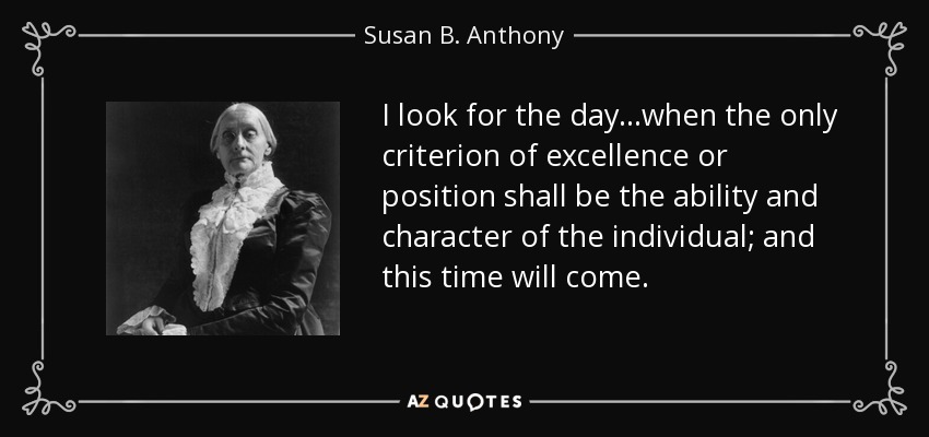 I look for the day...when the only criterion of excellence or position shall be the ability and character of the individual; and this time will come. - Susan B. Anthony