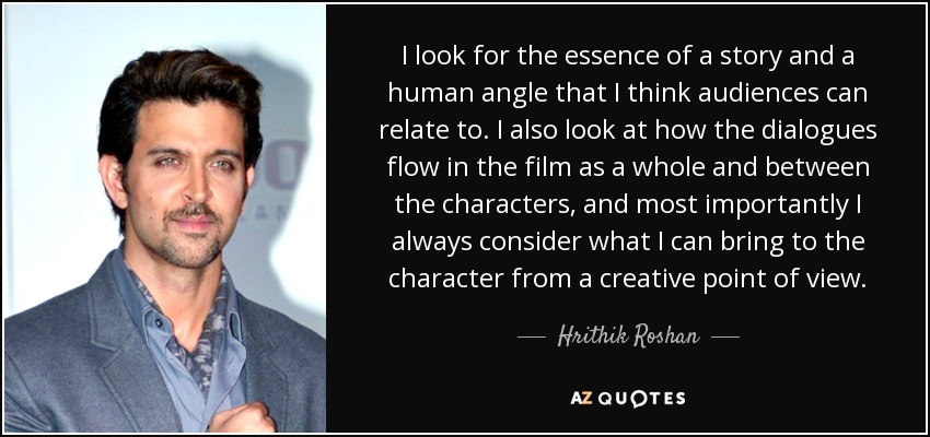 I look for the essence of a story and a human angle that I think audiences can relate to. I also look at how the dialogues flow in the film as a whole and between the characters, and most importantly I always consider what I can bring to the character from a creative point of view. - Hrithik Roshan