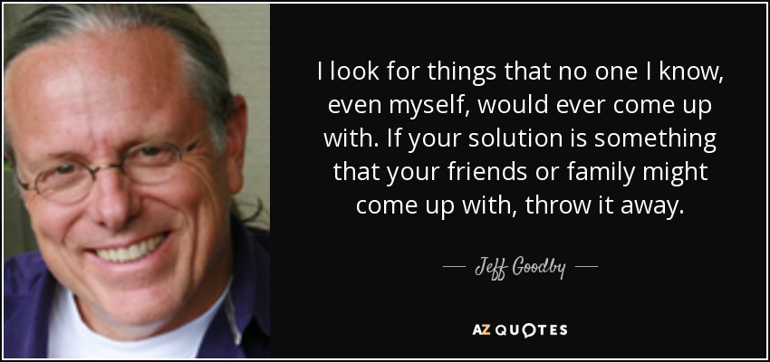 I look for things that no one I know, even myself, would ever come up with. If your solution is something that your friends or family might come up with, throw it away. - Jeff Goodby