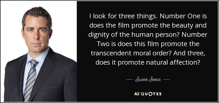 I look for three things. Number One is does the film promote the beauty and dignity of the human person? Number Two is does this film promote the transcendent moral order? And three, does it promote natural affection? - Jason Jones
