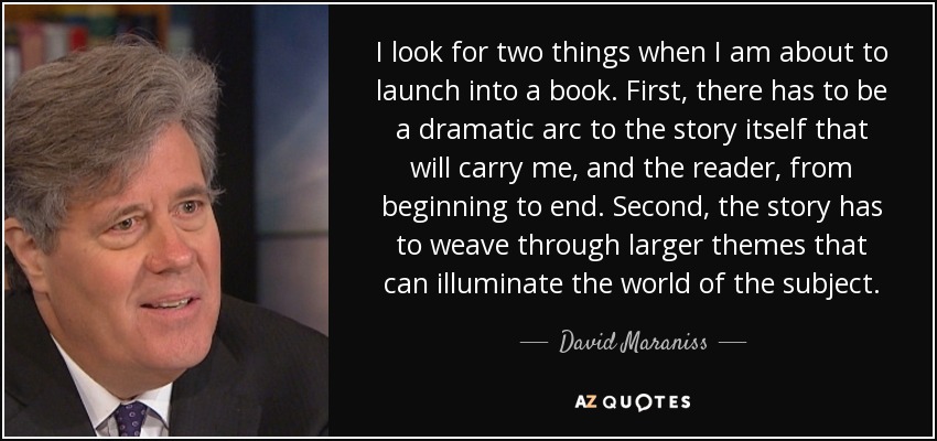I look for two things when I am about to launch into a book. First, there has to be a dramatic arc to the story itself that will carry me, and the reader, from beginning to end. Second, the story has to weave through larger themes that can illuminate the world of the subject. - David Maraniss