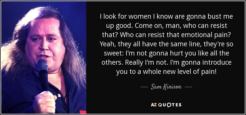 I look for women I know are gonna bust me up good. Come on, man, who can resist that? Who can resist that emotional pain? Yeah, they all have the same line, they're so sweet: I'm not gonna hurt you like all the others. Really I'm not. I'm gonna introduce you to a whole new level of pain! - Sam Kinison