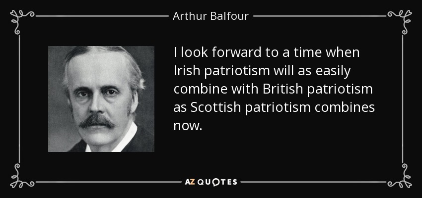 I look forward to a time when Irish patriotism will as easily combine with British patriotism as Scottish patriotism combines now. - Arthur Balfour