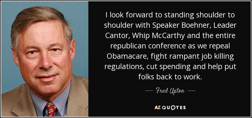 I look forward to standing shoulder to shoulder with Speaker Boehner, Leader Cantor, Whip McCarthy and the entire republican conference as we repeal Obamacare, fight rampant job killing regulations, cut spending and help put folks back to work. - Fred Upton