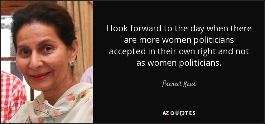 I look forward to the day when there are more women politicians accepted in their own right and not as women politicians. - Preneet Kaur