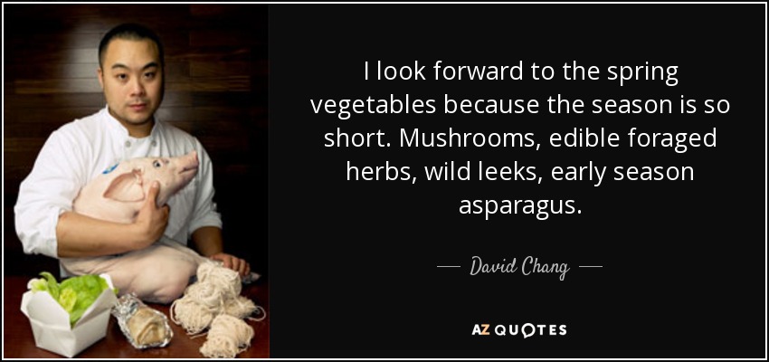 I look forward to the spring vegetables because the season is so short. Mushrooms, edible foraged herbs, wild leeks, early season asparagus. - David Chang