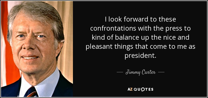 I look forward to these confrontations with the press to kind of balance up the nice and pleasant things that come to me as president. - Jimmy Carter