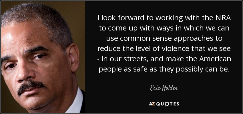 I look forward to working with the NRA to come up with ways in which we can use common sense approaches to reduce the level of violence that we see - in our streets, and make the American people as safe as they possibly can be. - Eric Holder