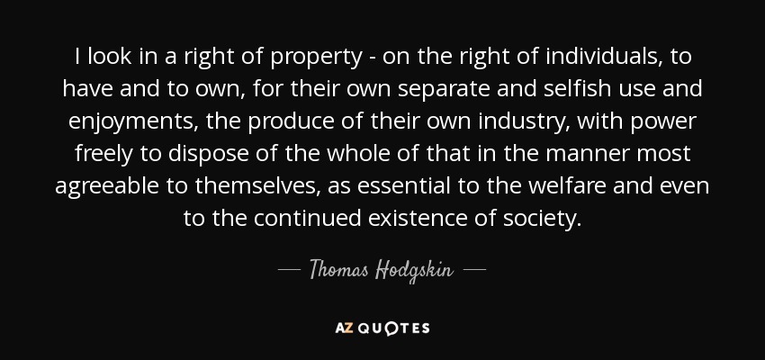 I look in a right of property - on the right of individuals, to have and to own, for their own separate and selfish use and enjoyments, the produce of their own industry, with power freely to dispose of the whole of that in the manner most agreeable to themselves, as essential to the welfare and even to the continued existence of society. - Thomas Hodgskin