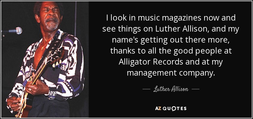 I look in music magazines now and see things on Luther Allison, and my name's getting out there more, thanks to all the good people at Alligator Records and at my management company. - Luther Allison