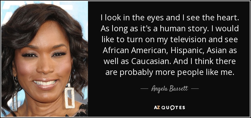I look in the eyes and I see the heart. As long as it's a human story. I would like to turn on my television and see African American, Hispanic, Asian as well as Caucasian. And I think there are probably more people like me. - Angela Bassett