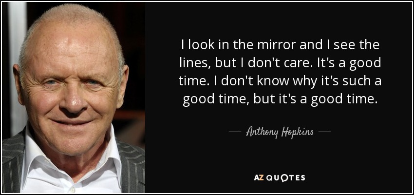 I look in the mirror and I see the lines, but I don't care. It's a good time. I don't know why it's such a good time, but it's a good time. - Anthony Hopkins