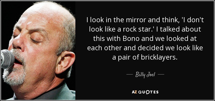 I look in the mirror and think, 'I don't look like a rock star.' I talked about this with Bono and we looked at each other and decided we look like a pair of bricklayers. - Billy Joel