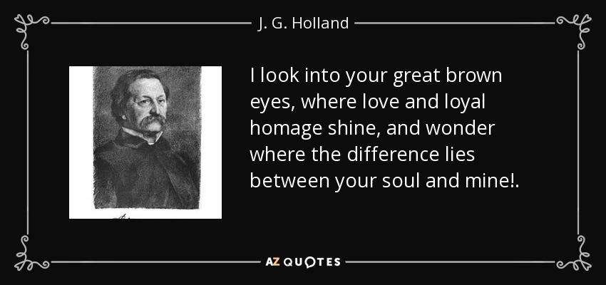 I look into your great brown eyes, where love and loyal homage shine, and wonder where the difference lies between your soul and mine!. - J. G. Holland