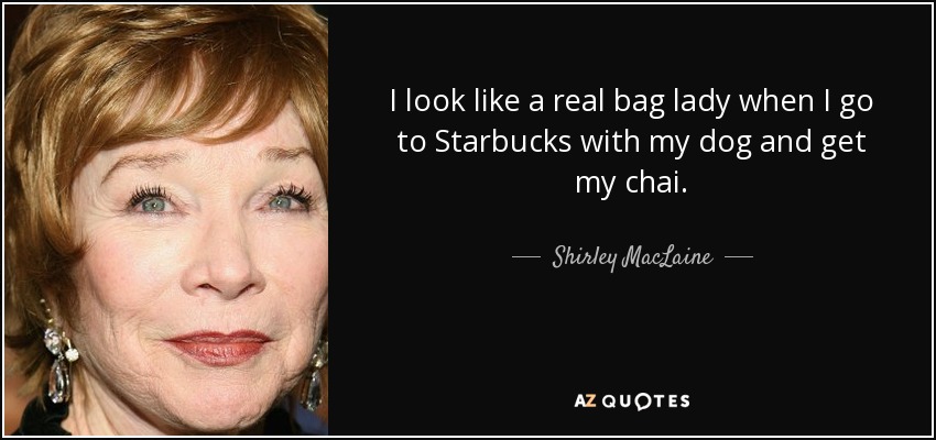 I look like a real bag lady when I go to Starbucks with my dog and get my chai. - Shirley MacLaine