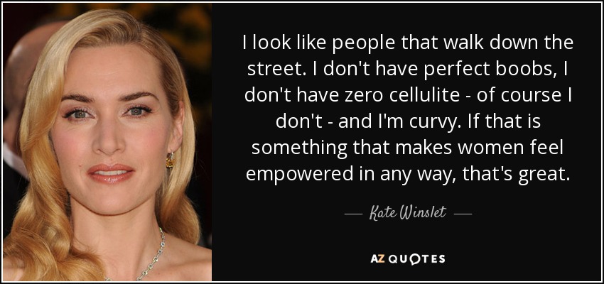 I look like people that walk down the street. I don't have perfect boobs, I don't have zero cellulite - of course I don't - and I'm curvy. If that is something that makes women feel empowered in any way, that's great. - Kate Winslet