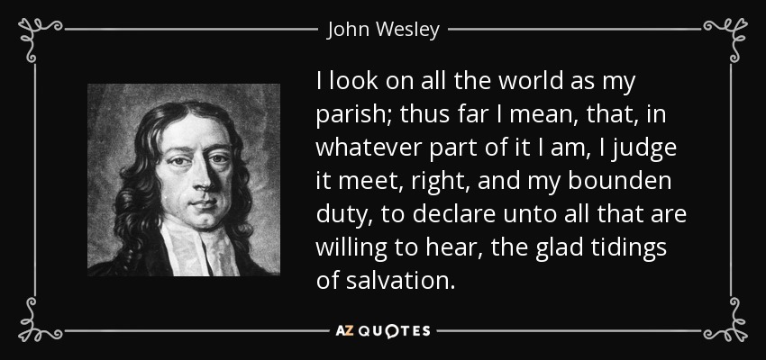 I look on all the world as my parish; thus far I mean, that, in whatever part of it I am, I judge it meet, right, and my bounden duty, to declare unto all that are willing to hear, the glad tidings of salvation. - John Wesley