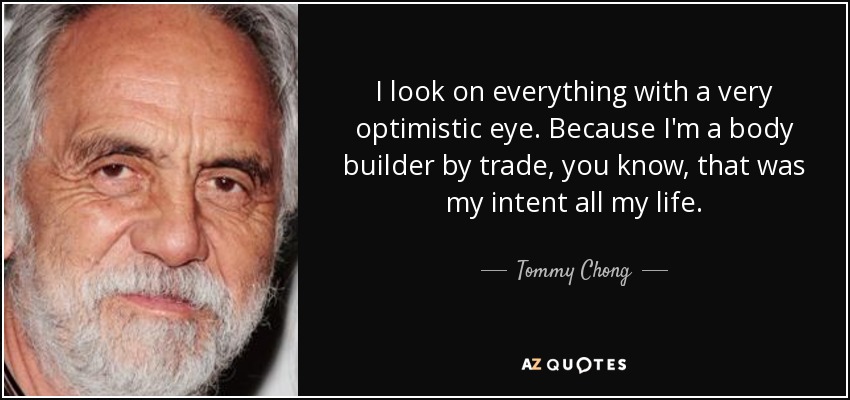I look on everything with a very optimistic eye. Because I'm a body builder by trade, you know, that was my intent all my life. - Tommy Chong