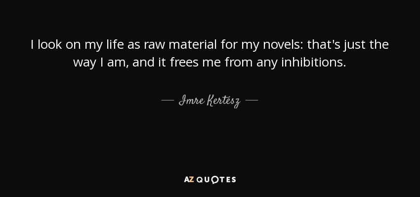 I look on my life as raw material for my novels: that's just the way I am, and it frees me from any inhibitions. - Imre Kertész