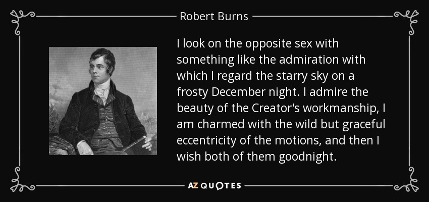 I look on the opposite sex with something like the admiration with which I regard the starry sky on a frosty December night. I admire the beauty of the Creator's workmanship, I am charmed with the wild but graceful eccentricity of the motions, and then I wish both of them goodnight. - Robert Burns